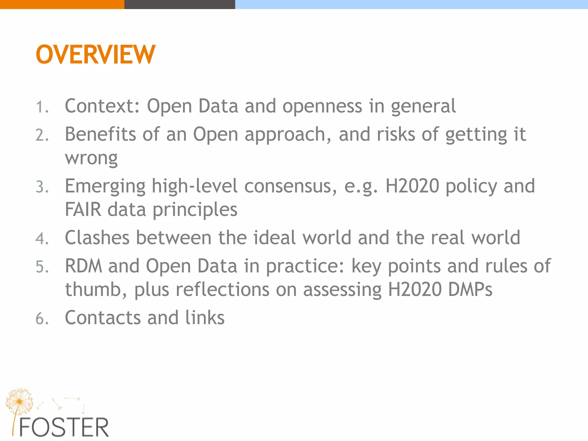 OVERVIEW
1. Context: Open Data and openness in general
2. Benefits of an Open approach, and risks of getting it
wrong
3. Emerging high-level consensus, e.g. H2020 policy and
FAIR data principles
4. Clashes between the ideal world and the real world
5. RDM and Open Data in practice: key points and rules of
thumb, plus reflections on assessing H2020 DMPs
6. Contacts and links
 