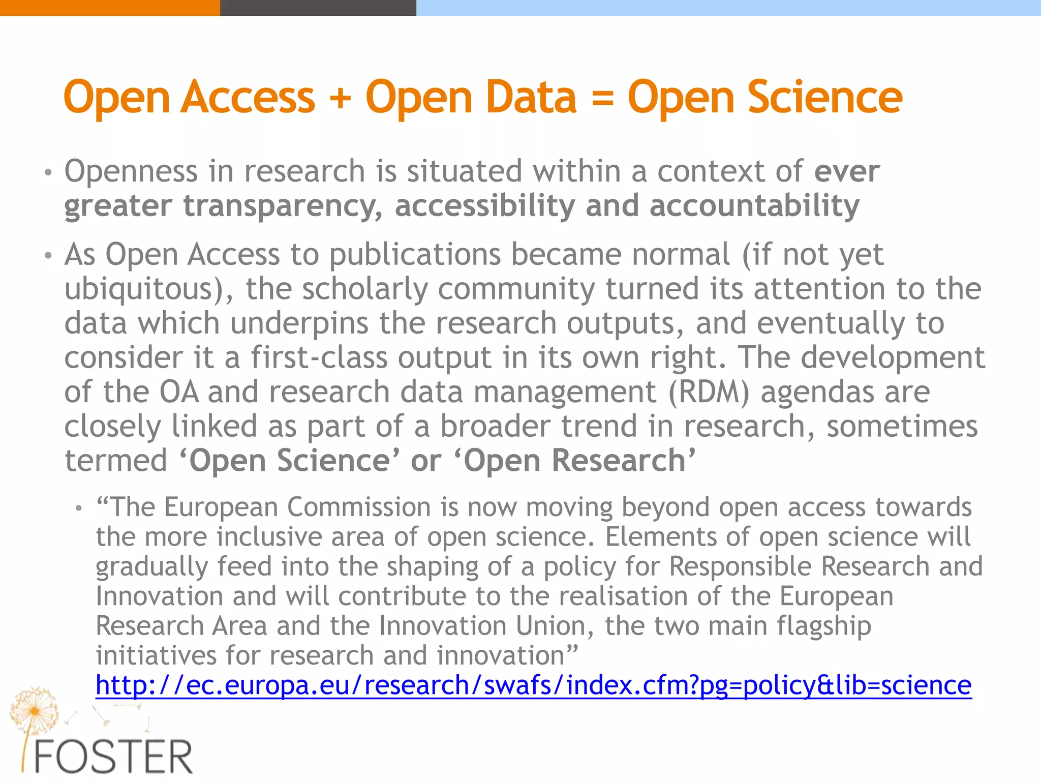 Open Access + Open Data = Open Science
• Openness in research is situated within a context of ever
greater transparency, accessibility and accountability
• As Open Access to publications became normal (if not yet
ubiquitous), the scholarly community turned its attention to the
data which underpins the research outputs, and eventually to
consider it a first-class output in its own right. The development
of the OA and research data management (RDM) agendas are
closely linked as part of a broader trend in research, sometimes
termed ‘Open Science’ or ‘Open Research’
• “The European Commission is now moving beyond open access towards
the more inclusive area of open science. Elements of open science will
gradually feed into the shaping of a policy for Responsible Research and
Innovation and will contribute to the realisation of the European
Research Area and the Innovation Union, the two main flagship
initiatives for research and innovation”
http://ec.europa.eu/research/swafs/index.cfm?pg=policy&lib=science
 