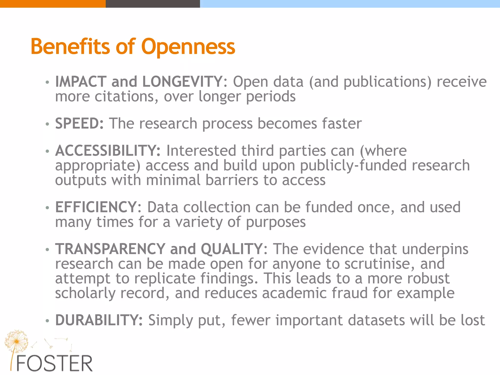 Benefits of Openness
• IMPACT and LONGEVITY: Open data (and publications) receive
more citations, over longer periods
• SPEED: The research process becomes faster
• ACCESSIBILITY: Interested third parties can (where
appropriate) access and build upon publicly-funded research
outputs with minimal barriers to access
• EFFICIENCY: Data collection can be funded once, and used
many times for a variety of purposes
• TRANSPARENCY and QUALITY: The evidence that underpins
research can be made open for anyone to scrutinise, and
attempt to replicate findings. This leads to a more robust
scholarly record, and reduces academic fraud for example
• DURABILITY: Simply put, fewer important datasets will be lost
 