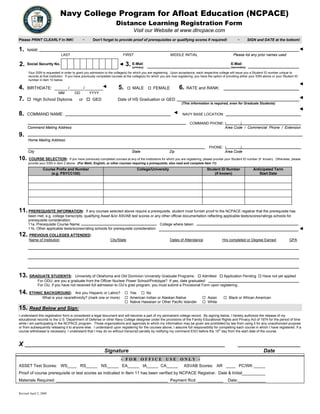 Navy College Program for Afloat Education (NCPACE)
Distance Learning Registration Form
Visit our Website at www.dlncpace.com
Please PRINT CLEARLY in INK! ~ Don’t forget to provide proof of prerequisites or qualifying scores if required! ~ SIGN and DATE at the bottom!
1. NAME:
LAST FIRST MIDDLE INITIAL Please list any prior names used
2. Social Security No. 3. E-Mail
(primary)
E-Mail
(secondary)
Your SSN is requested in order to grant you admission to the college(s) for which you are registering. Upon acceptance, each respective college will issue you a Student ID number unique to
records at that institution. If you have previously completed courses at the college(s) for which you are now registering, you have the option of providing either your SSN above or your Student ID
w.number in item 10 belo
4. BIRTHDATE: ______/______/________ 5. MALE FEMALE 6. RATE and RANK:
MM DD YYYY
7. High School Diploma or GED Date of HS Graduation or GED
(This information is required, even for Graduate Students)
8. COMMAND NAME: NAVY BASE LOCATION:
Command Mailing Address Area Code / Commercial Phone / Extension
COMMAND PHONE: ( )
9.
Home Mailing Address:
PHONE: ( )
City State Zip Area Code
10. COURSE SELECTION:  If you have previously completed courses at any of the institutions for which you are registering, please provide your Student ID number (if known). Otherwise, please
provide your SSN in item 2 above. (For Math, English, or other courses requiring a prerequisite, also read and complete Item 11)
Course Prefix and Number
(e.g. PSYCC100)
College/University Student ID Number
(if known)
Anticipated Term
Start Date
11. PREREQUISITE INFORMATION: If any courses selected above require a prerequisite, student must furnish proof to the NCPACE registrar that the prerequisite has
been met, e.g. college transcripts, qualifying Asset &/or ASVAB test scores or any other official documentation reflecting applicable tests/scores/ratings schools for
prerequisite consideration.
11a. Prerequisite Course Name: College where taken:
11b. Other applicable tests/scores/rating schools for prerequisite consideration:
12. PREVIOUS COLLEGES ATTENDED:
Name of Institution City/State Dates of Attendance Hrs completed or Degree Earned GPA
13. GRADUATE STUDENTS: University of Oklahoma and Old Dominion University Graduate Programs: Admitted Application Pending Have not yet applied
For ODU, are you a graduate from the Officer Nuclear Power School/Prototype? If yes, date graduated:
For OU, if you have not received full admission to OU’s grad program, you must submit a Provisional Form upon registering.
14. ETHNIC BACKGROUND: Are you Hispanic or Latino? Yes No
What is your race/ethnicity? (mark one or more) American Indian or Alaskan Native Asian Black or African American
Native Hawaiian or Other Pacific Islander White
15. Read Below and Sign:
I understand this registration form is considered a legal document and will become a part of my permanent college record. By signing below, I hereby authorize the release of my
educational records to the U.S. Department of Defense or other Navy College designee under the provisions of the Family Educational Rights and Privacy Act of 1974 for the period of time
while I am participating in the NCPACE program. Those organizations and agencies to which my information may be given are prohibited by law from using it for any unauthorized purpose
or from subsequently releasing it to anyone else. I understand upon registering for the courses above, I assume full responsibility for completing each course in which I have registered. If a
course withdrawal is necessary, I understand that I may do so without transcript penalty by notifying my command ESO before the 15th
day from the start date of the course.
X ______________________________________________________________________________________ ___________________________
Signature Date
- F O R O F F I C E U S E O N L Y -
ASSET Test Scores: WS____ RS_____ NS_____ EA_____ IA_____ CA_____ ASVAB Scores: AR ____ PC/WK _____
Proof of course prerequisite or test scores as indicated in Item 11 has been verified by NCPACE Registrar. Date & Initial__________
Materials Required: ________________________________________________ Payment Rcd: ___________ Date:____________
Revised April 2, 2009
Print Form
 