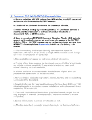 2. Command ESO (NCPACEPOC) Responsibilities
a. Receive individual NCPACE training from NCO staff or from NCO sponsored
workshops prior to requesting NCPACE services.
b. Coordinate the command’s schedule for Orientation Services.
c. Initiate NCPACE workup by contacting the NCO for Orientation Services 6
months prior to embarkation of instructors/scheduled load date or
deployment. Refer to ESO Checklist.
d. Upon presentation of NCPACE Command Education Plan by NCO, submit a
request for DL and/or IL courses via email or naval message to the NCPACE
Ordering Officer. NCPACE courses may not begin without prior approval from
NETPDTC’s Ordering Officer (Paceorders) in the form of a delivery order
number.
e. Ensure availability of instructor berthing and classroom space for
Instructor-Led Courses for 6-8 weeks in length. Make available secure storage
for course tests/materials for contractor.
f. Make available work-space for instructor administrative duties.
g. Provide officer living quarters for duration of courses. If officer’s berthing is
not initially available, provide CPO quarters on a temporary basis until
officer’s berthing becomes available.
h. Provide instructor access to officer’s wardroom and request mess bill
payment from contractor/s for meals consumed.
i. Allow contractor access to ship’s store, medical, laundry, and check cashing
services (at CO’s discretion).
j. Provide Uniformed Services Identification and Privilege Card (DD Form 1172)
allowing instructor/s access to overseas installations and exchange privileges
(depending CO’s approval).
k. Ensure all contracted employees wear government-issued badges that are
fully displayed at all times. (Military retired ID and family member ID are not
acceptable)
l. Ensure minimum and maximum enrollments are met.
m. Maintain security of contractor provided computer hardware and software.
4
 