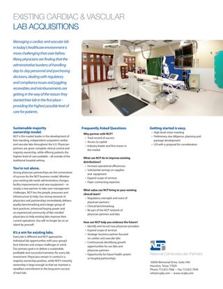 EXISTING CARDIAC & VASCULAR
LAB ACQUISITIONS
Sustainable majority
ownership model.
NCP is the market leader in the development of
free-standing, independent outpatient cardiac
and vascular labs throughout the U.S. Physician-
partners are given complete clinical control and
majority ownership, while offering patients the
highest level of care available – all outside of the
traditional hospital setting.
You’re not alone.
Strong physician partnerships are the cornerstone
of success for the NCP business model. Whether
your existing lab needs administrative changes,
facility improvements and new equipment – or
simply a new partner to take over management
challenges, NCP has the people, processes and
infrastructure to help. Our strong network of
physicians and partnerships immediately delivers
quality benchmarking and a larger group of
best practices, enhanced buying power and
an experienced community of like-minded
physicians to help existing labs improve their
current operations.You will no longer be on an
island by yourself.
It’s a win for existing labs.
Every lab is different and NCP approaches
individual lab opportunities with your group’s
best interests and unique challenges in mind.
Our primary goal is to deliver a sustainable,
profitable and successful transition for every lab
investment. Physicians remain in control in a
majority ownership position, while NCP’s minority
ownership is large enough so that we maintain a
steadfast commitment to the long-term success
of each lab.
Managingacardiacandvascularlab
intoday’shealthcareenvironmentis
morechallengingthaneverbefore.
Manyphysiciansarefindingthatthe
administrativeburdensofhandling
day-to-daypersonnelandpurchasing
decisions,dealingwithregulatory
andcomplianceissuesandjuggling
receivablesandreimbursementsare
gettinginthewayofthereasonthey
startedtheirlabinthefirstplace–
providingthehighestpossiblelevelof
careforpatients.
Why partner with NCP?
• 	Track record of success
• 	Access to capital
• 	Industry leader and first mover in
the market
What can NCP do to improve existing
distributions?
• 	Increase operational efficiencies
• 	Substantial savings on supplies
and equipment
• 	Expand scope of services
• 	Payer contracting expertise
What value can NCP bring to your existing
clinical team?
• 	Regulatory oversight and voice of
physician partners
• 	Clinical benchmarking
• 	Be part of the NCP network of
physician partners and labs
How can NCP help you embrace the future?
•	 Identify and recruit new physician providers
•	 Expand scope of services
•	 Strategic business partner focused
on cardiac and vascular labs
•	 Continuously identifying growth
opportunities for our labs and
physician partners
•	 Opportunity for future health system
or hospital partnerships
10000 Memorial Drive, Suite 540
Houston, Texas 77024
Phone 713.812.7586 • Fax 713.812.7594
info@ncplp.com • www.ncplp.com
Frequently Asked Questions Getting started is easy.
• 	High-level vision meeting
• 	Preliminary due diligence, planning and
package development
• 	LOI with a proposal for consideration
 