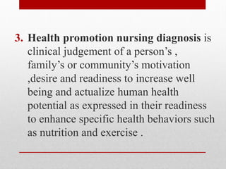 3. Health promotion nursing diagnosis is
clinical judgement of a person’s ,
family’s or community’s motivation
,desire and readiness to increase well
being and actualize human health
potential as expressed in their readiness
to enhance specific health behaviors such
as nutrition and exercise .
 