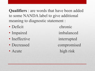 Qualifiers : are words that have been added
to some NANDA label to give additional
meaning to diagnostic statement :
• Deficit chronic
• Impaired imbalanced
• Ineffective interrupted
• Decreased compromised
• Acute high risk
 
