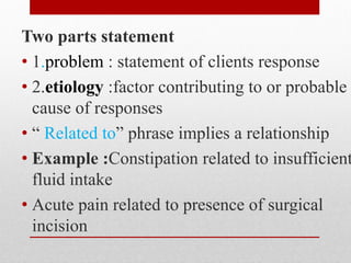 Two parts statement
• 1.problem : statement of clients response
• 2.etiology :factor contributing to or probable
cause of responses
• “ Related to” phrase implies a relationship
• Example :Constipation related to insufficient
fluid intake
• Acute pain related to presence of surgical
incision
 