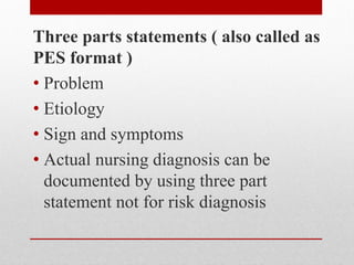 Three parts statements ( also called as
PES format )
• Problem
• Etiology
• Sign and symptoms
• Actual nursing diagnosis can be
documented by using three part
statement not for risk diagnosis
 