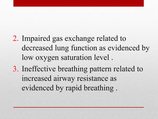 2. Impaired gas exchange related to
decreased lung function as evidenced by
low oxygen saturation level .
3. Ineffective breathing pattern related to
increased airway resistance as
evidenced by rapid breathing .
 