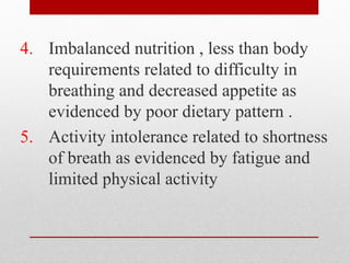 4. Imbalanced nutrition , less than body
requirements related to difficulty in
breathing and decreased appetite as
evidenced by poor dietary pattern .
5. Activity intolerance related to shortness
of breath as evidenced by fatigue and
limited physical activity
 