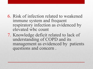 6. Risk of infection related to weakened
immune system and frequent
respiratory infection as evidenced by
elevated wbc count
7. Knowledge deficit related to lack of
understanding of COPD and its
management as evidenced by patients
questions and concern .
 