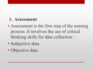 1. Assessment
• Assessment is the first step of the nursing
process .It involves the use of critical
thinking skills for data collection :
• Subjective data
• Objective data
 