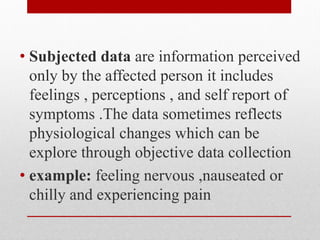 • Subjected data are information perceived
only by the affected person it includes
feelings , perceptions , and self report of
symptoms .The data sometimes reflects
physiological changes which can be
explore through objective data collection
• example: feeling nervous ,nauseated or
chilly and experiencing pain
 