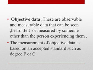 • Objective data ;These are observable
and measurable data that can be seen
,heard ,felt or measured by someone
other than the person experiencing them .
• The measurement of objective data is
based on an accepted standard such as
degree F or C
 