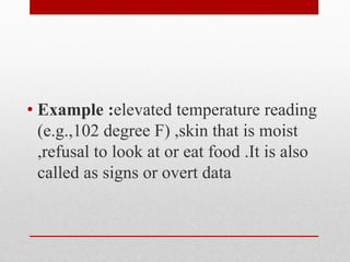 • Example :elevated temperature reading
(e.g.,102 degree F) ,skin that is moist
,refusal to look at or eat food .It is also
called as signs or overt data
 