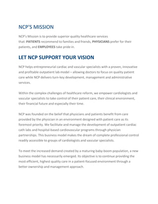 NCP'S MISSION
NCP’s Mission is to provide superior quality healthcare services
that: PATIENTS recommend to families and friends, PHYSICIANS prefer for their
patients, and EMPLOYEES take pride in.
LET NCP SUPPORT YOUR VISION
NCP helps entrepreneurial cardiac and vascular specialists with a proven, innovative
and profitable outpatient lab model – allowing doctors to focus on quality patient
care while NCP delivers turn-key development, management and administrative
services.
Within the complex challenges of healthcare reform, we empower cardiologists and
vascular specialists to take control of their patient care, their clinical environment,
their financial future and especially their time.
NCP was founded on the belief that physicians and patients benefit from care
provided by the physician in an environment designed with patient care as its
foremost priority. We facilitate and manage the development of outpatient cardiac
cath labs and hospital-based cardiovascular programs through physician
partnerships. This business model makes the dream of complete professional control
readily accessible to groups of cardiologists and vascular specialists.
To meet the increased demand created by a maturing baby-boom population, a new
business model has necessarily emerged. Its objective is to continue providing the
most efficient, highest quality care in a patient-focused environment through a
better ownership and management approach.
 