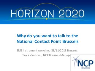 Why do you want to talk to the
National Contact Point Brussels
SME instrument workshop 28/11/2013 Brussels
Tania Van Loon, NCP Brussels Manager

 