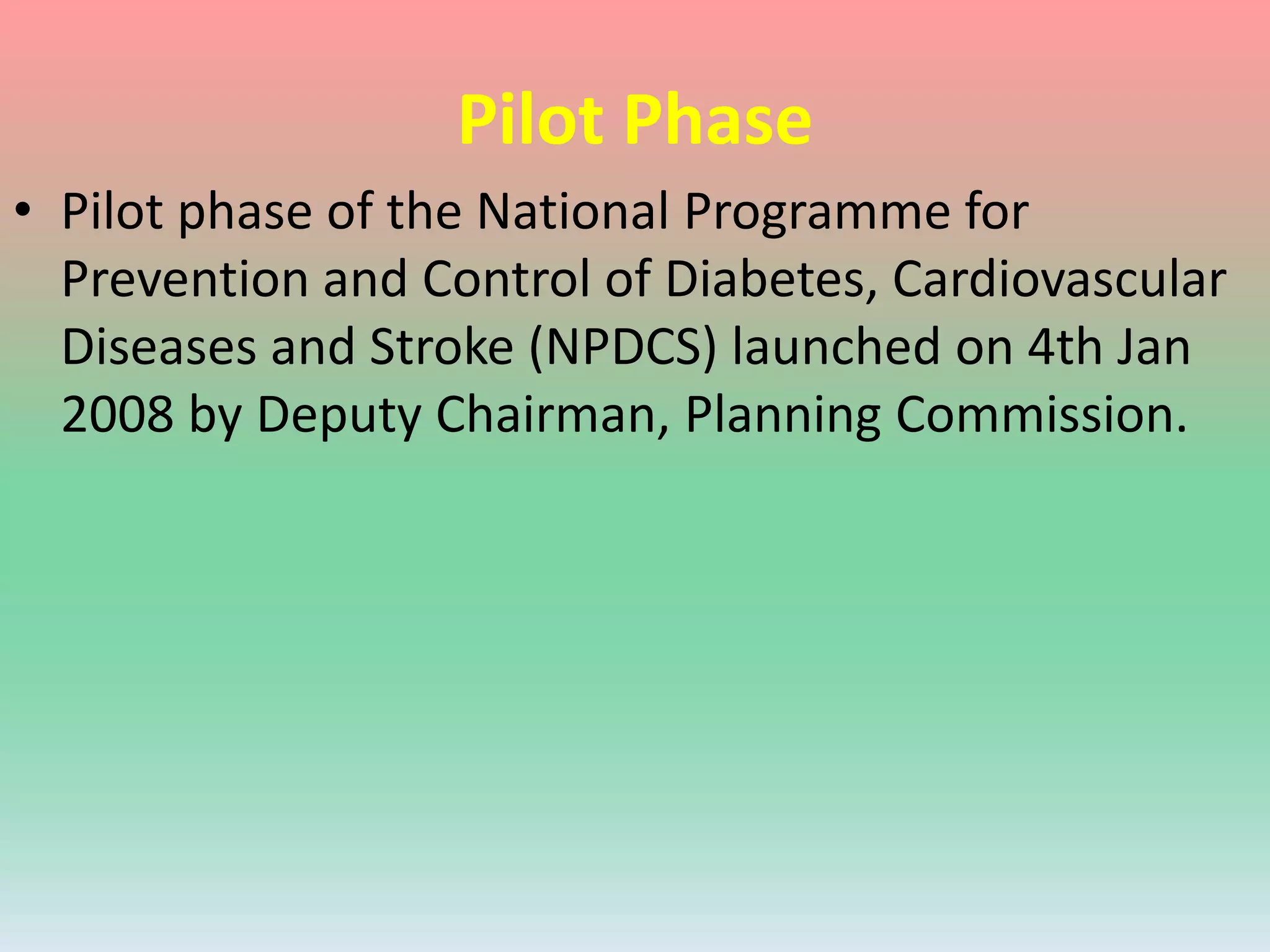 Pilot Phase
• Pilot phase of the National Programme for
Prevention and Control of Diabetes, Cardiovascular
Diseases and Stroke (NPDCS) launched on 4th Jan
2008 by Deputy Chairman, Planning Commission.
 