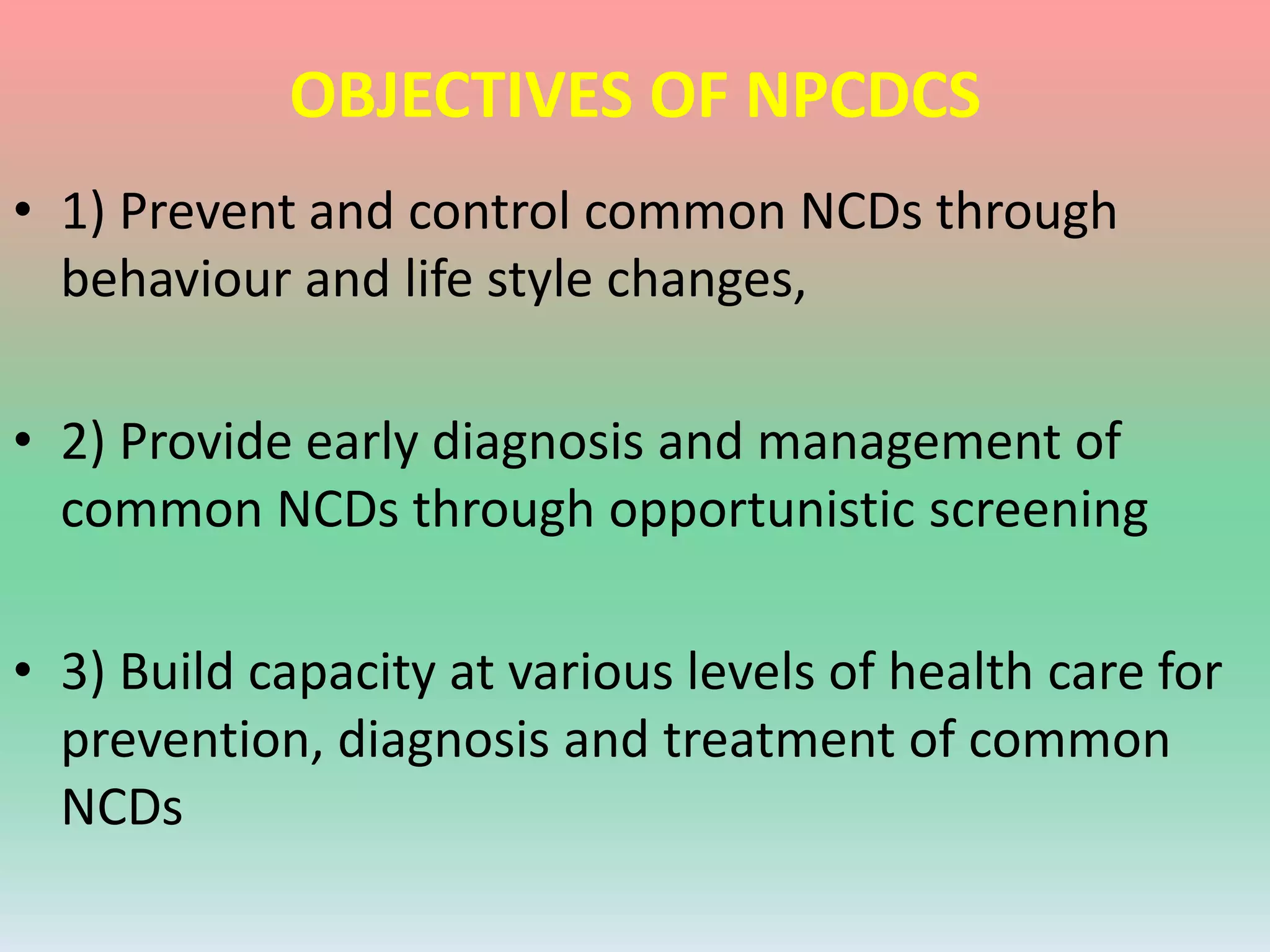 OBJECTIVES OF NPCDCS
• 1) Prevent and control common NCDs through
behaviour and life style changes,
• 2) Provide early diagnosis and management of
common NCDs through opportunistic screening
• 3) Build capacity at various levels of health care for
prevention, diagnosis and treatment of common
NCDs
 