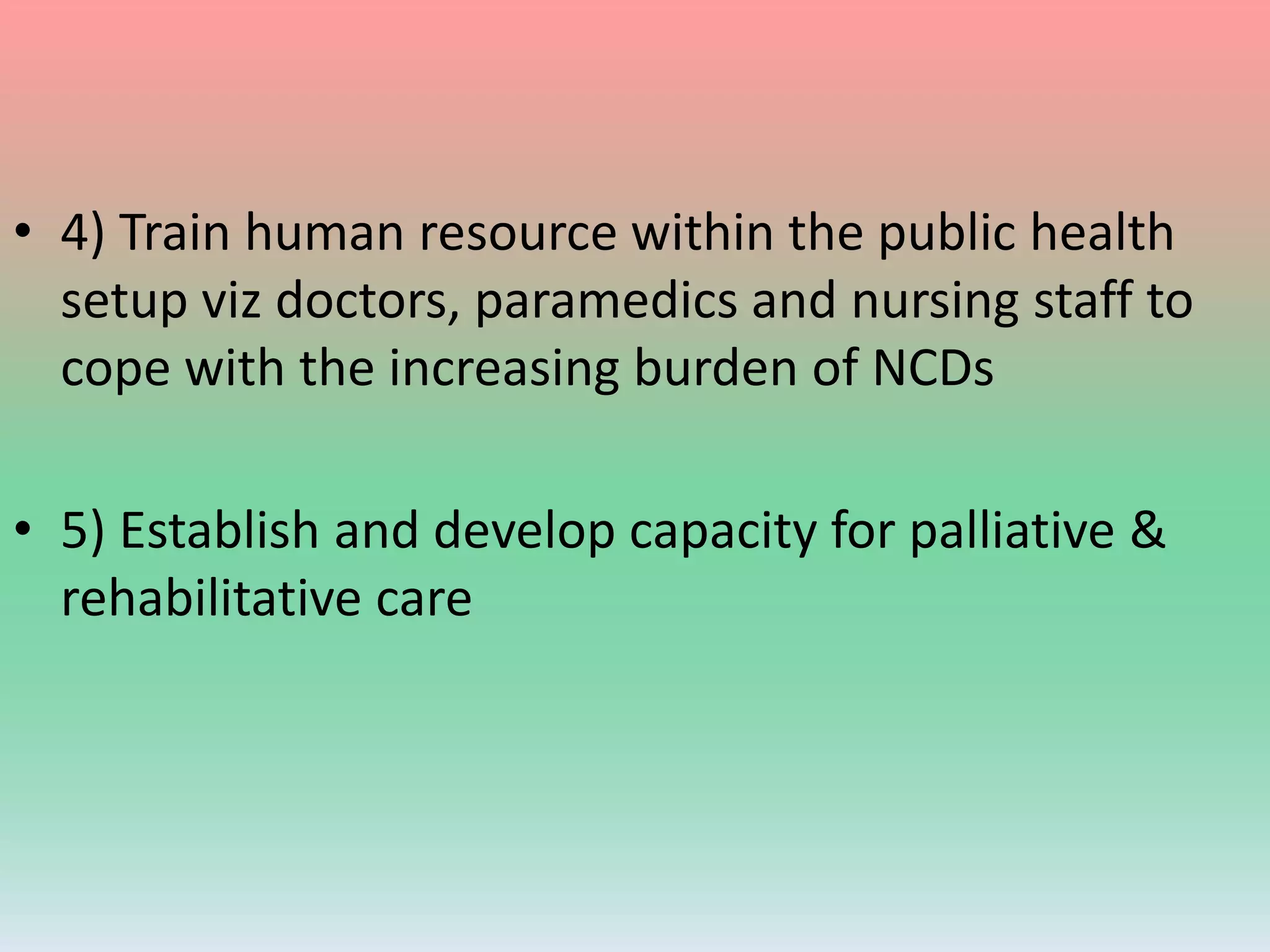 • 4) Train human resource within the public health
setup viz doctors, paramedics and nursing staff to
cope with the increasing burden of NCDs
• 5) Establish and develop capacity for palliative &
rehabilitative care
 