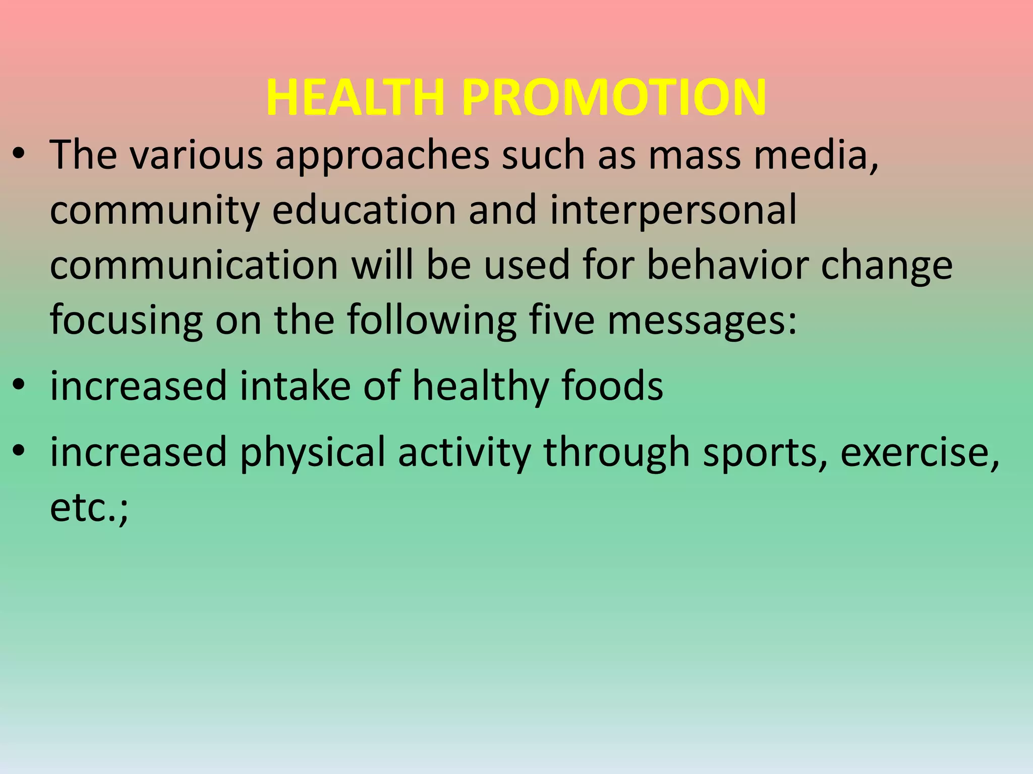 HEALTH PROMOTION
• The various approaches such as mass media,
community education and interpersonal
communication will be used for behavior change
focusing on the following five messages:
• increased intake of healthy foods
• increased physical activity through sports, exercise,
etc.;
 