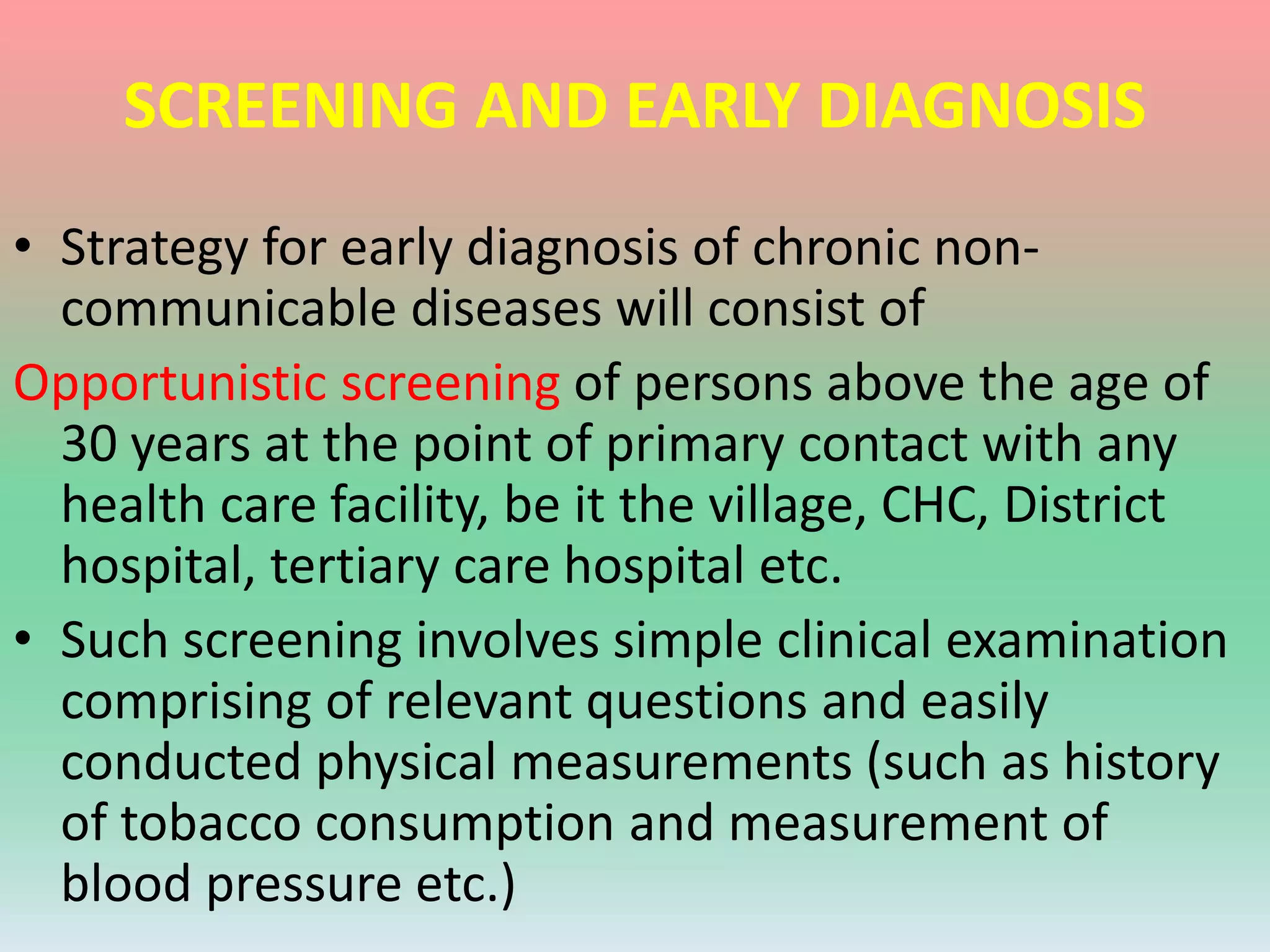 SCREENING AND EARLY DIAGNOSIS
• Strategy for early diagnosis of chronic non-
communicable diseases will consist of
Opportunistic screening of persons above the age of
30 years at the point of primary contact with any
health care facility, be it the village, CHC, District
hospital, tertiary care hospital etc.
• Such screening involves simple clinical examination
comprising of relevant questions and easily
conducted physical measurements (such as history
of tobacco consumption and measurement of
blood pressure etc.)
 
