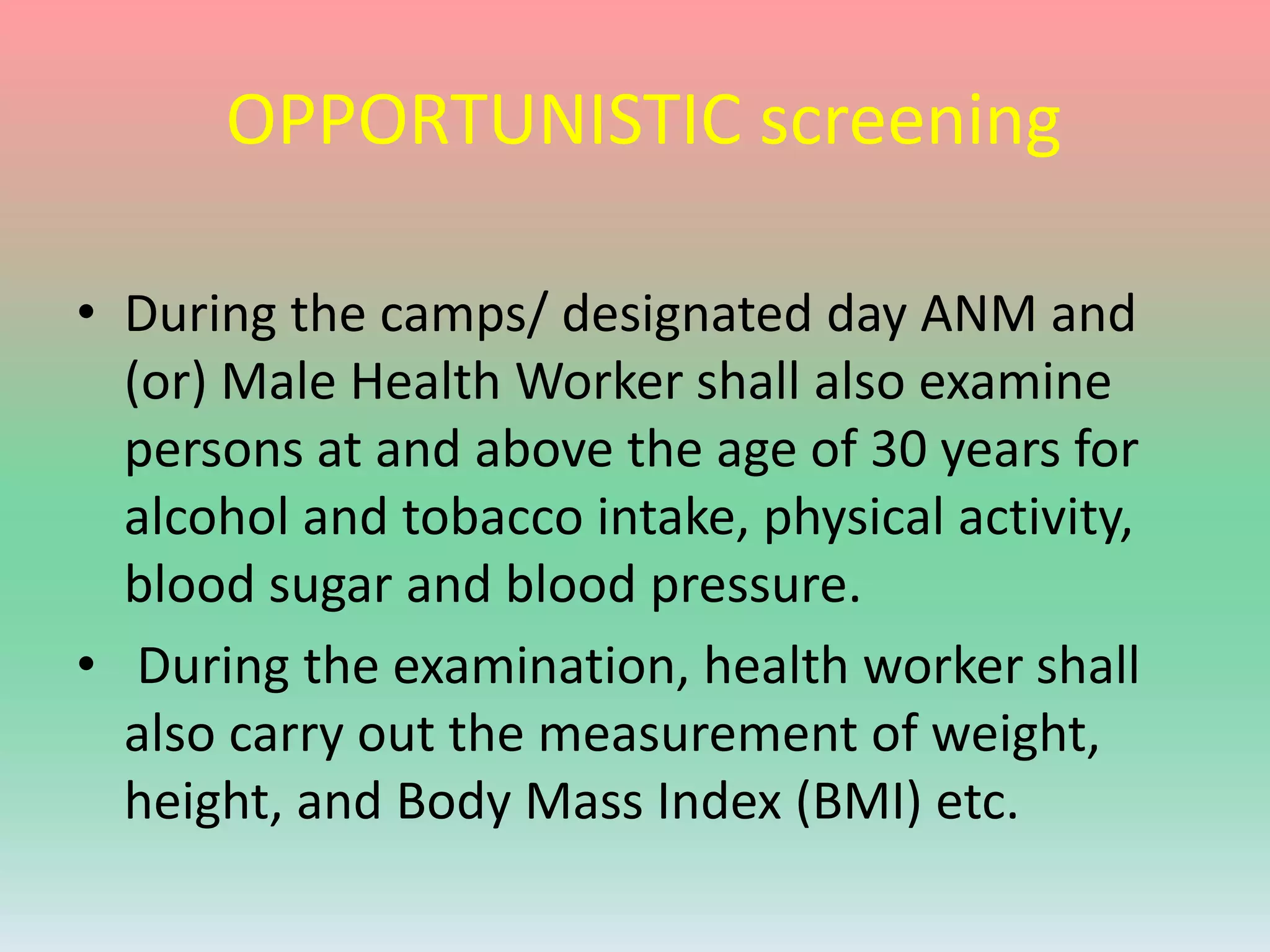 OPPORTUNISTIC screening
• During the camps/ designated day ANM and
(or) Male Health Worker shall also examine
persons at and above the age of 30 years for
alcohol and tobacco intake, physical activity,
blood sugar and blood pressure.
• During the examination, health worker shall
also carry out the measurement of weight,
height, and Body Mass Index (BMI) etc.
 