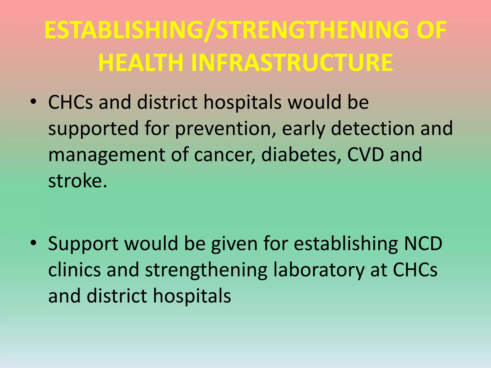 ESTABLISHING/STRENGTHENING OF
HEALTH INFRASTRUCTURE
• CHCs and district hospitals would be
supported for prevention, early detection and
management of cancer, diabetes, CVD and
stroke.
• Support would be given for establishing NCD
clinics and strengthening laboratory at CHCs
and district hospitals
 