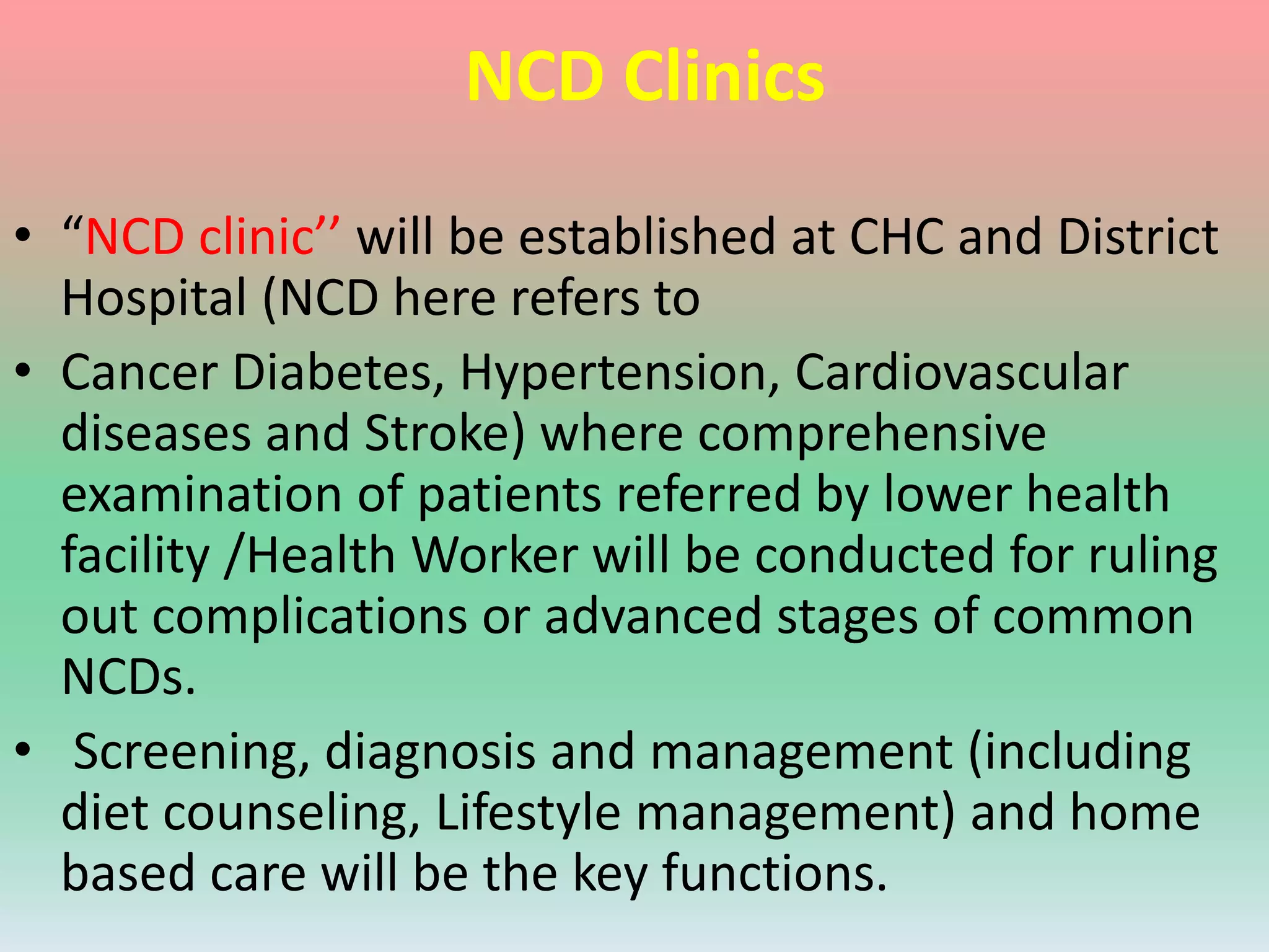 NCD Clinics
• “NCD clinic’’ will be established at CHC and District
Hospital (NCD here refers to
• Cancer Diabetes, Hypertension, Cardiovascular
diseases and Stroke) where comprehensive
examination of patients referred by lower health
facility /Health Worker will be conducted for ruling
out complications or advanced stages of common
NCDs.
• Screening, diagnosis and management (including
diet counseling, Lifestyle management) and home
based care will be the key functions.
 