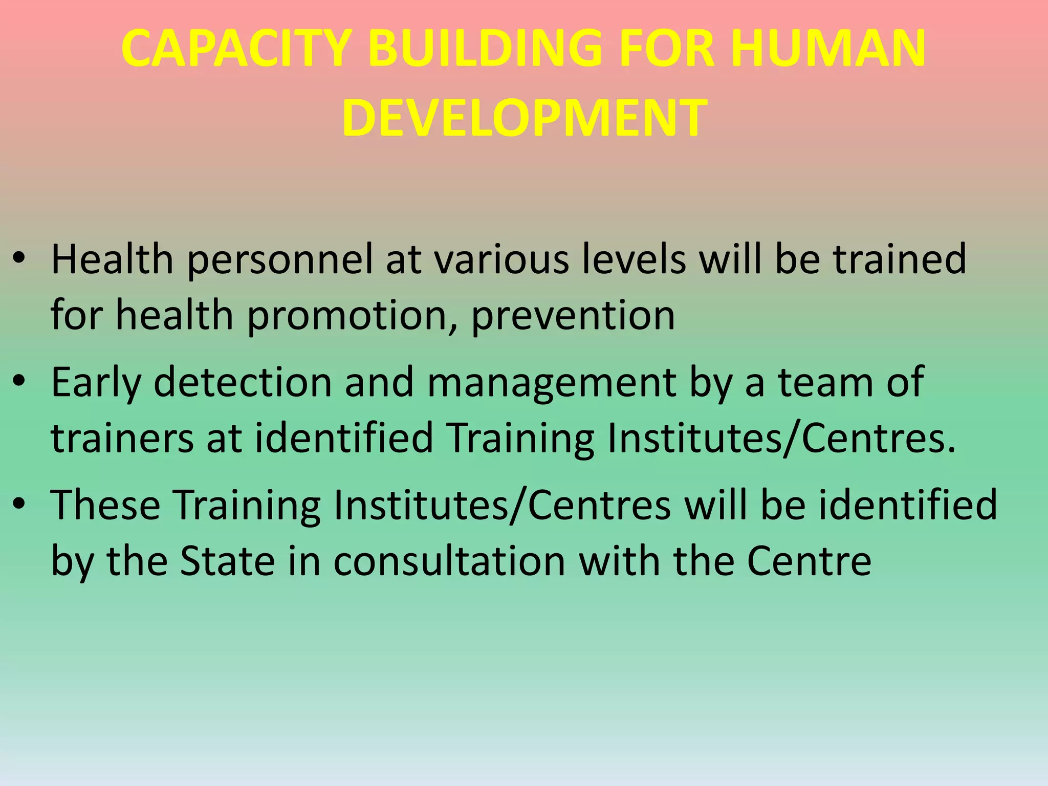 CAPACITY BUILDING FOR HUMAN
DEVELOPMENT
• Health personnel at various levels will be trained
for health promotion, prevention
• Early detection and management by a team of
trainers at identified Training Institutes/Centres.
• These Training Institutes/Centres will be identified
by the State in consultation with the Centre
 