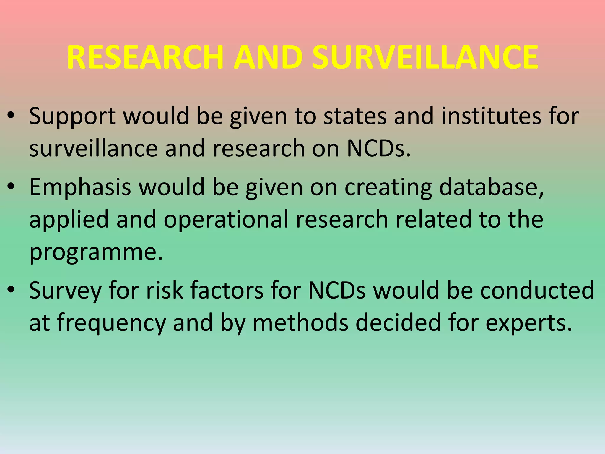 RESEARCH AND SURVEILLANCE
• Support would be given to states and institutes for
surveillance and research on NCDs.
• Emphasis would be given on creating database,
applied and operational research related to the
programme.
• Survey for risk factors for NCDs would be conducted
at frequency and by methods decided for experts.
 