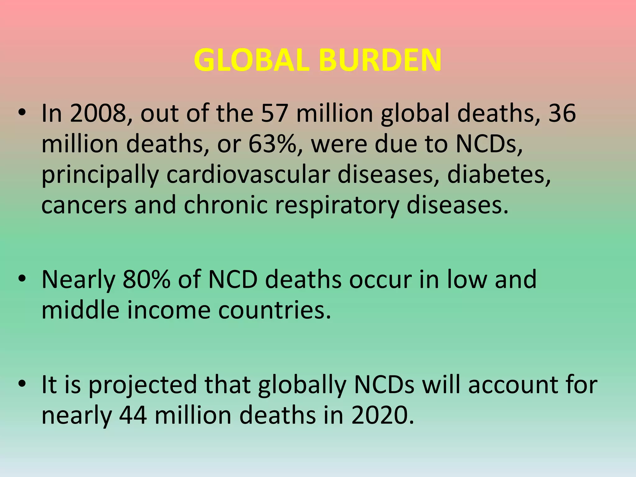 GLOBAL BURDEN
• In 2008, out of the 57 million global deaths, 36
million deaths, or 63%, were due to NCDs,
principally cardiovascular diseases, diabetes,
cancers and chronic respiratory diseases.
• Nearly 80% of NCD deaths occur in low and
middle income countries.
• It is projected that globally NCDs will account for
nearly 44 million deaths in 2020.
 