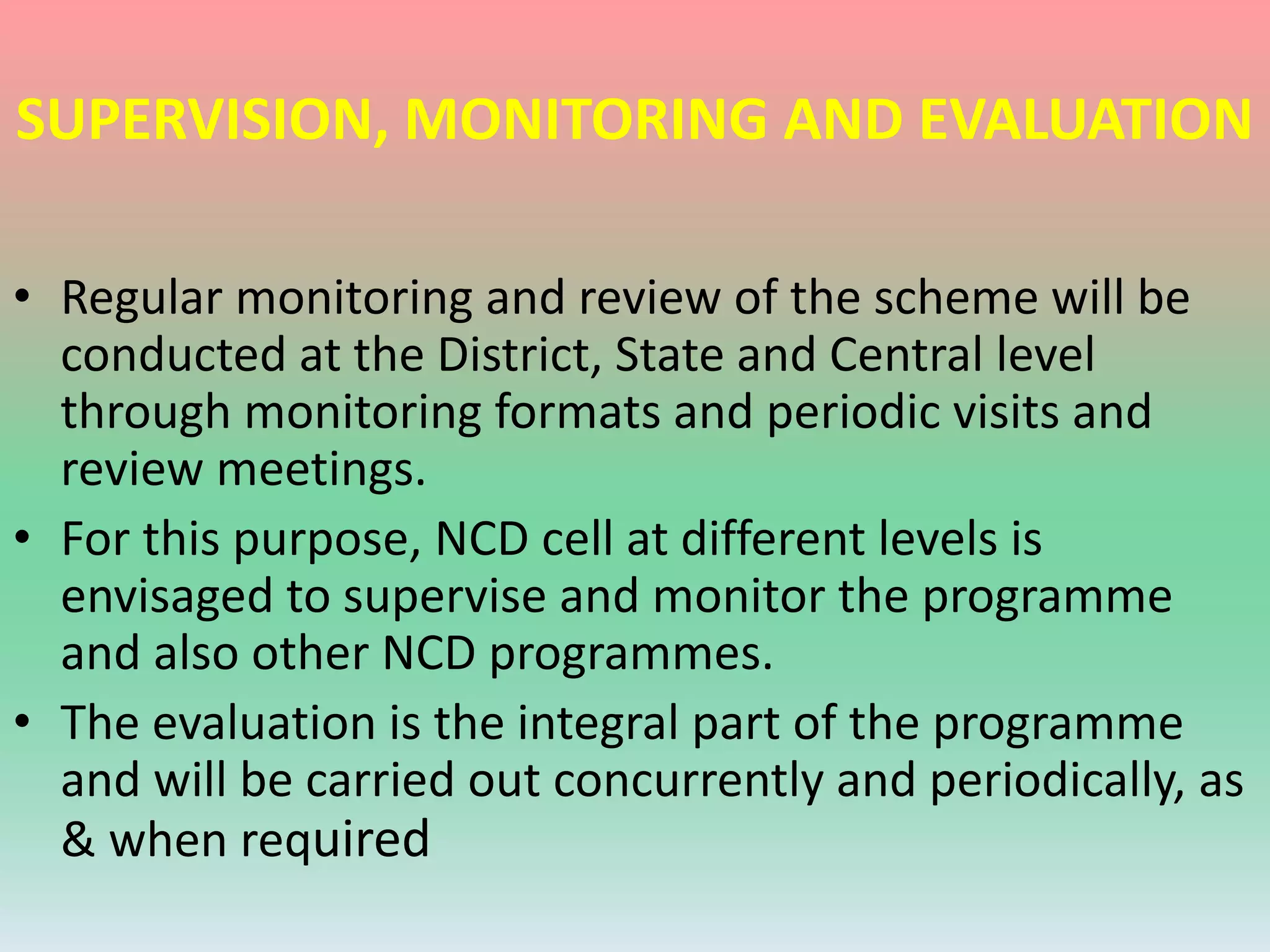 SUPERVISION, MONITORING AND EVALUATION
• Regular monitoring and review of the scheme will be
conducted at the District, State and Central level
through monitoring formats and periodic visits and
review meetings.
• For this purpose, NCD cell at different levels is
envisaged to supervise and monitor the programme
and also other NCD programmes.
• The evaluation is the integral part of the programme
and will be carried out concurrently and periodically, as
& when required
 