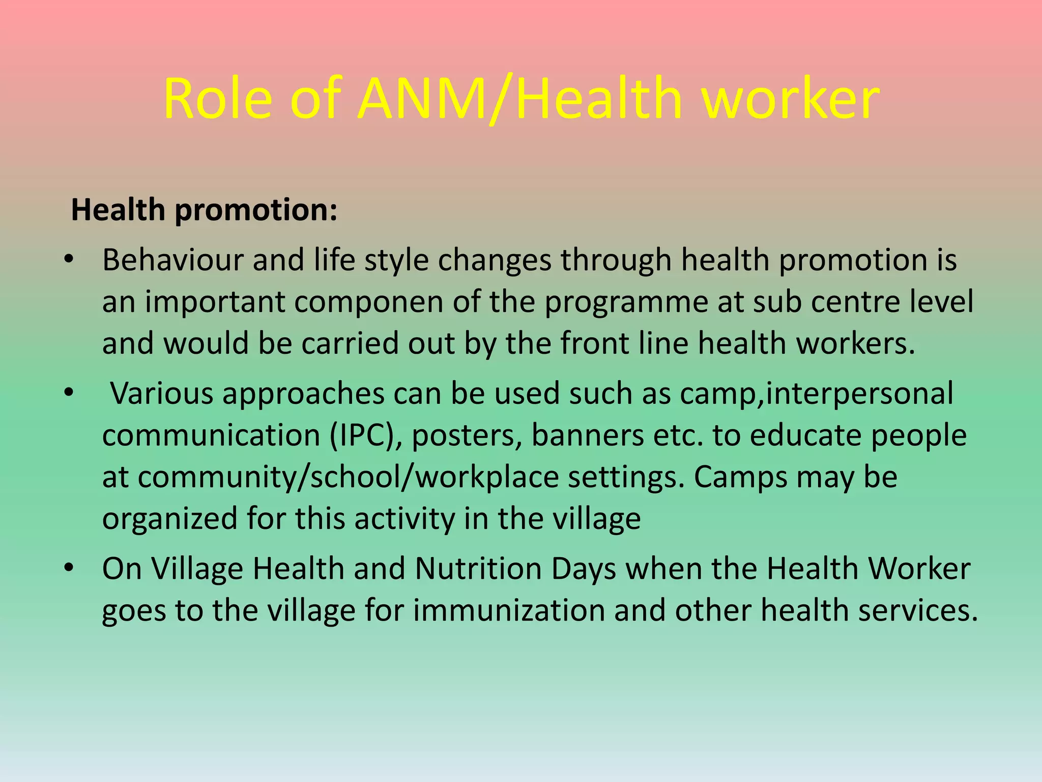 Role of ANM/Health worker
Health promotion:
• Behaviour and life style changes through health promotion is
an important componen of the programme at sub centre level
and would be carried out by the front line health workers.
• Various approaches can be used such as camp,interpersonal
communication (IPC), posters, banners etc. to educate people
at community/school/workplace settings. Camps may be
organized for this activity in the village
• On Village Health and Nutrition Days when the Health Worker
goes to the village for immunization and other health services.
 