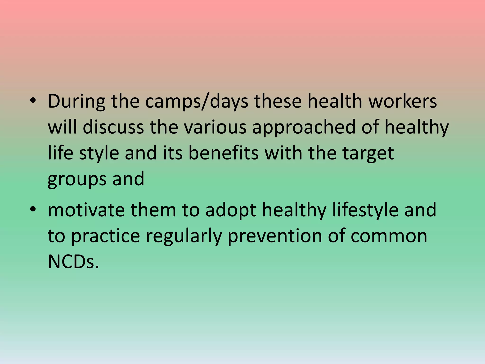• During the camps/days these health workers
will discuss the various approached of healthy
life style and its benefits with the target
groups and
• motivate them to adopt healthy lifestyle and
to practice regularly prevention of common
NCDs.
 