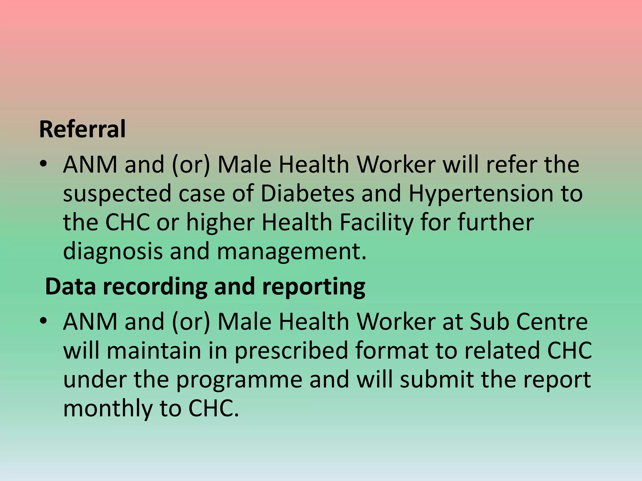 Referral
• ANM and (or) Male Health Worker will refer the
suspected case of Diabetes and Hypertension to
the CHC or higher Health Facility for further
diagnosis and management.
Data recording and reporting
• ANM and (or) Male Health Worker at Sub Centre
will maintain in prescribed format to related CHC
under the programme and will submit the report
monthly to CHC.
 