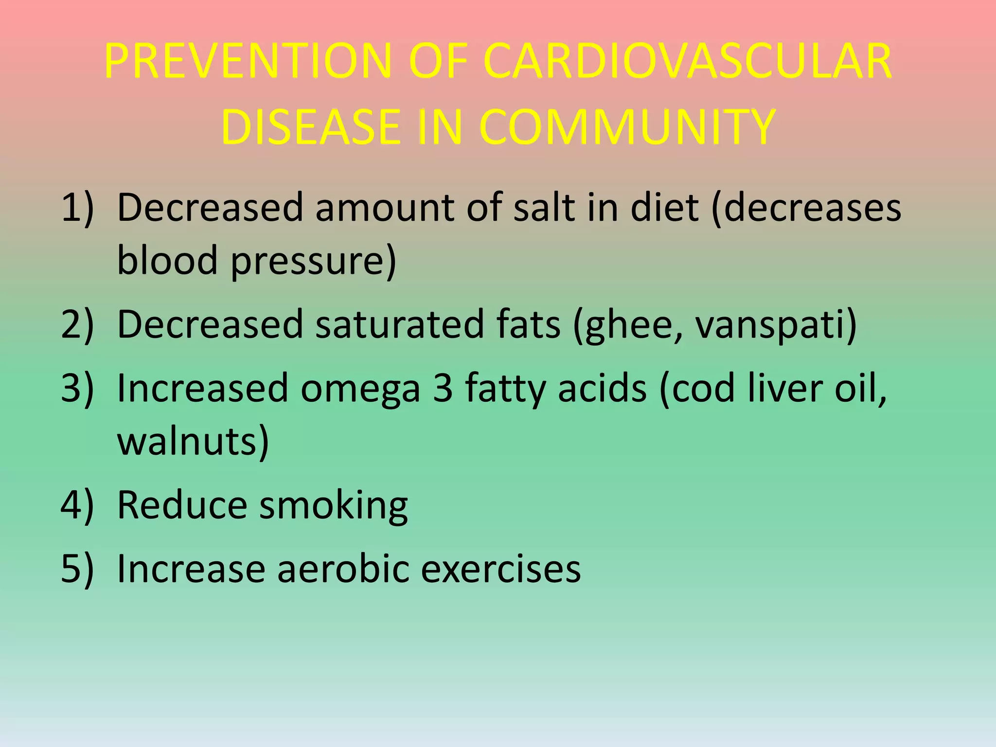 PREVENTION OF CARDIOVASCULAR
DISEASE IN COMMUNITY
1) Decreased amount of salt in diet (decreases
blood pressure)
2) Decreased saturated fats (ghee, vanspati)
3) Increased omega 3 fatty acids (cod liver oil,
walnuts)
4) Reduce smoking
5) Increase aerobic exercises
 