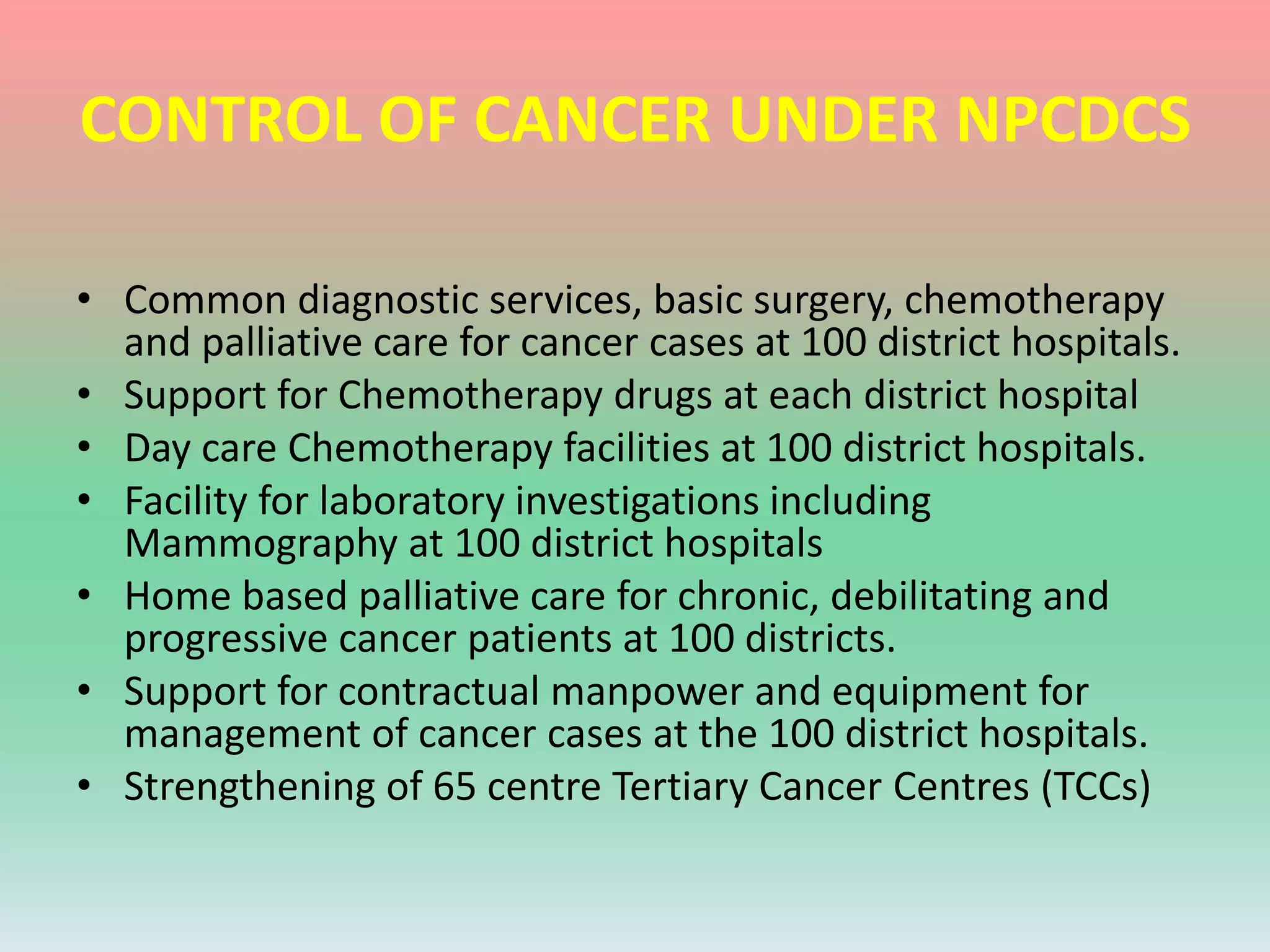 CONTROL OF CANCER UNDER NPCDCS
• Common diagnostic services, basic surgery, chemotherapy
and palliative care for cancer cases at 100 district hospitals.
• Support for Chemotherapy drugs at each district hospital
• Day care Chemotherapy facilities at 100 district hospitals.
• Facility for laboratory investigations including
Mammography at 100 district hospitals
• Home based palliative care for chronic, debilitating and
progressive cancer patients at 100 districts.
• Support for contractual manpower and equipment for
management of cancer cases at the 100 district hospitals.
• Strengthening of 65 centre Tertiary Cancer Centres (TCCs)
 