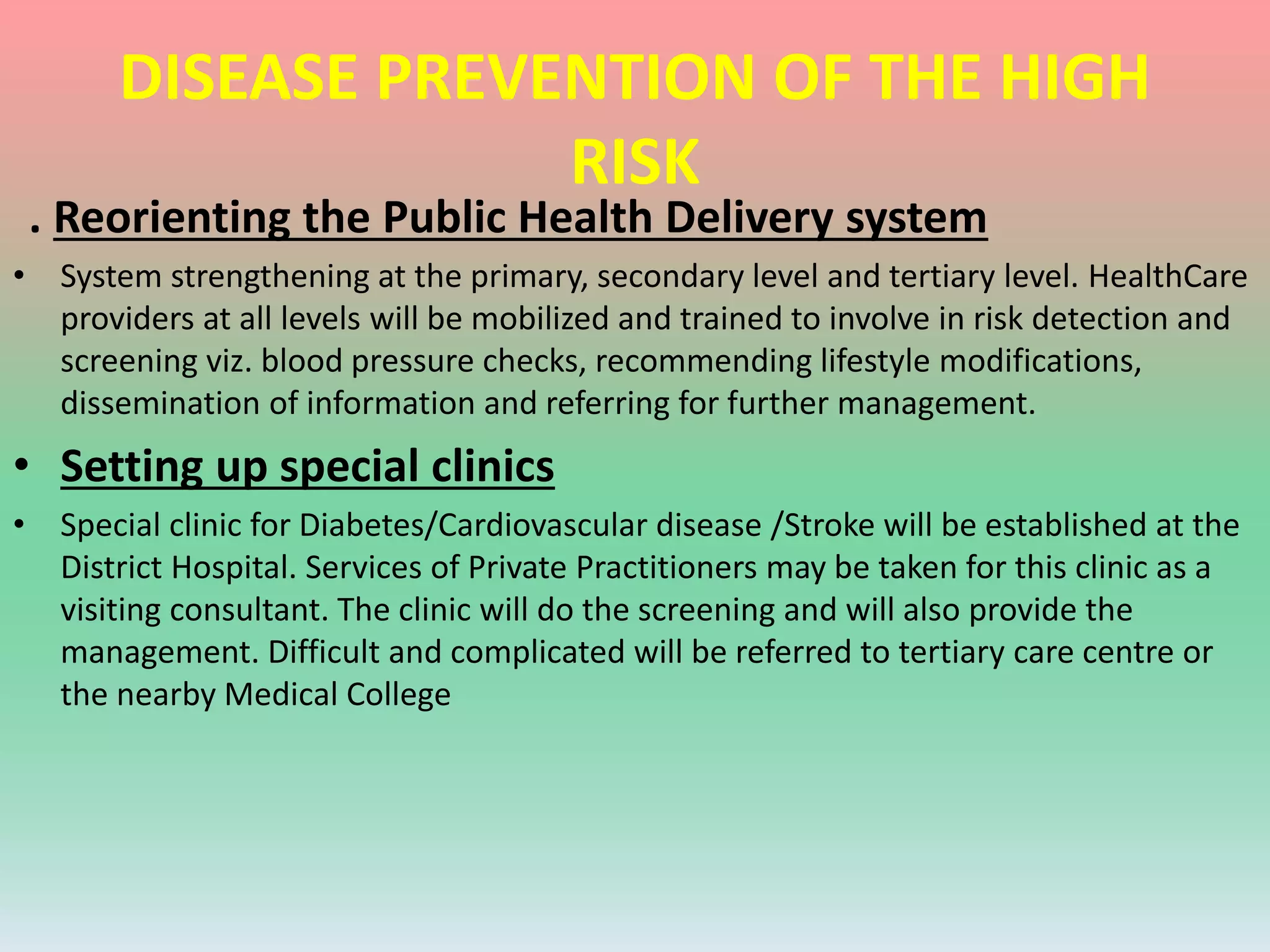 DISEASE PREVENTION OF THE HIGH
RISK
. Reorienting the Public Health Delivery system
• System strengthening at the primary, secondary level and tertiary level. HealthCare
providers at all levels will be mobilized and trained to involve in risk detection and
screening viz. blood pressure checks, recommending lifestyle modifications,
dissemination of information and referring for further management.
• Setting up special clinics
• Special clinic for Diabetes/Cardiovascular disease /Stroke will be established at the
District Hospital. Services of Private Practitioners may be taken for this clinic as a
visiting consultant. The clinic will do the screening and will also provide the
management. Difficult and complicated will be referred to tertiary care centre or
the nearby Medical College
 