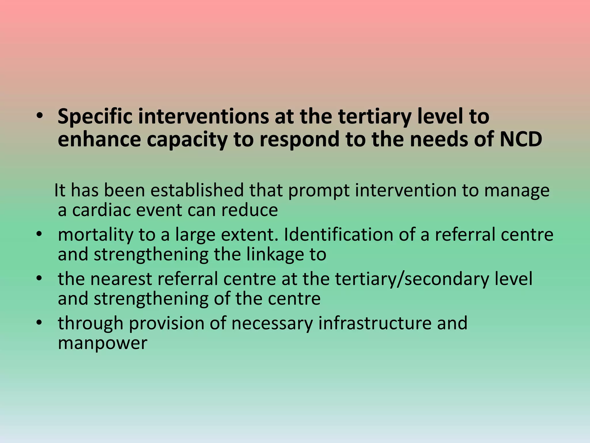 • Specific interventions at the tertiary level to
enhance capacity to respond to the needs of NCD
It has been established that prompt intervention to manage
a cardiac event can reduce
• mortality to a large extent. Identification of a referral centre
and strengthening the linkage to
• the nearest referral centre at the tertiary/secondary level
and strengthening of the centre
• through provision of necessary infrastructure and
manpower
 