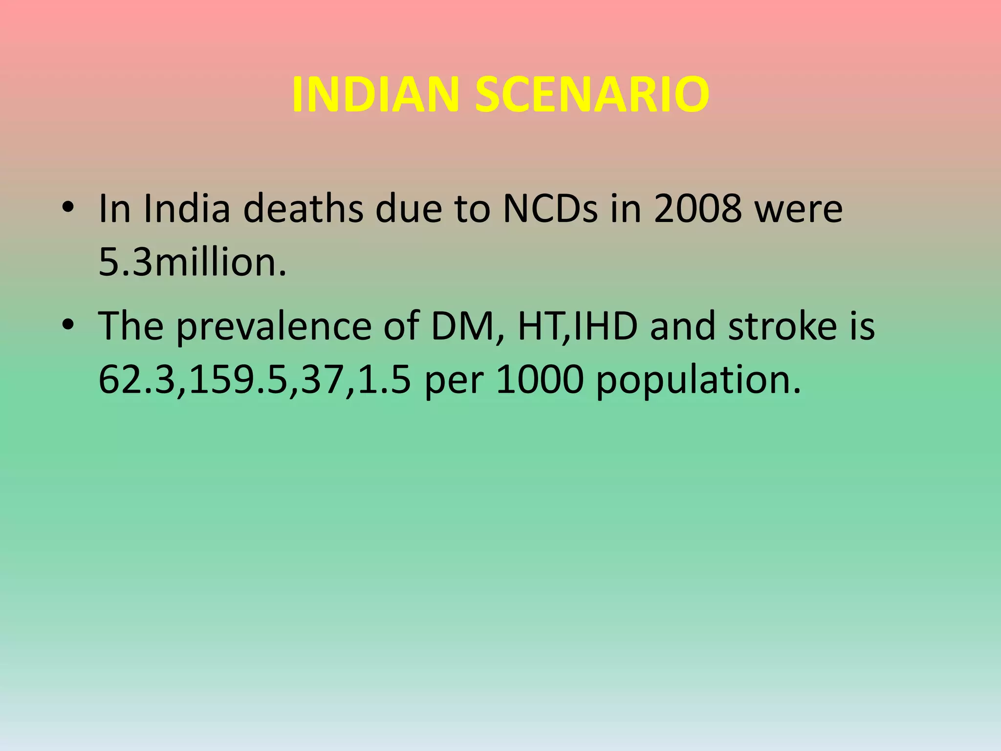 INDIAN SCENARIO
• In India deaths due to NCDs in 2008 were
5.3million.
• The prevalence of DM, HT,IHD and stroke is
62.3,159.5,37,1.5 per 1000 population.
 