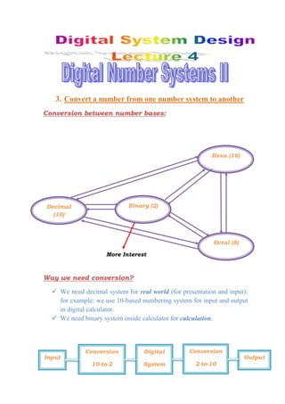 3. Convert a number from one number system to another
Conversion between number bases:
Way we need conversion?
 We need decimal system for real world (for presentation and input):
for example: we use 10-based numbering system for input and output
in digital calculator.
 We need binary system inside calculator for calculation.
Decimal
(10)
Binary (2)
Octal (8)
Hexa (16)
More Interest
Input
Conversion
10-to-2
Conversion
2-to-10
Digital
System
Output
 