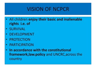 VISION OF NCPCR
• All children enjoy their basic and inalienable
rights i.e. of
• SURVIVAL
• DEVELOPMENT
• PROTECTION
• PARTICIPATION
• In accordance with the constitutional
framework,law.policy and UNCRC,across the
country
 