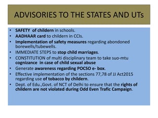 ADVISORIES TO THE STATES AND UTs
• SAFETY of childern in schools.
• AADHAAR card to childern in CCIs.
• Implementation of safety measures regarding abondoned
borewells/tubewells.
• IMMEDIATE STEPS to stop child marriages.
• CONSTITUTION of multi disciplinary team to take suo-mtu
cognizance in case of child sexual abuse
• Generate awareness regarding POCSO e- box.
• Effective implementation of the sections 77,78 of JJ Act2015
regarding use of tobacco by childern.
• Dept. of Edu.,Govt. of NCT of Delhi to ensure that the rights of
childern are not violated during Odd Even Trafic Campaign.
 