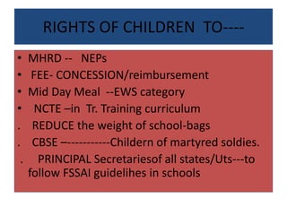 RIGHTS OF CHILDREN TO----
• MHRD -- NEPs
• FEE- CONCESSION/reimbursement
• Mid Day Meal --EWS category
• NCTE –in Tr. Training curriculum
. REDUCE the weight of school-bags
. CBSE –-----------Childern of martyred soldies.
. PRINCIPAL Secretariesof all states/Uts---to
follow FSSAI guidelihes in schools
 