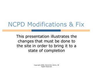 NCPD Modifications & Fix This presentation illustrates the changes that must be done to the site in order to bring it to a state of completion Copyright 2008, Cheryl-Ann Henry. All Rights Reserved 