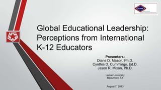 Global Educational Leadership:
Perceptions from International
K-12 Educators
Presenters:
Diane D. Mason, Ph.D.
Cynthia D. Cummings, Ed.D.
Jason R. Mixon, Ed.D.
Lamar University
Beaumont, TX
August 7, 2013
 