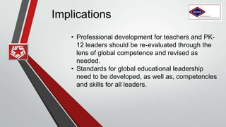 Implications
• Professional development for teachers and PK-
12 leaders should be re-evaluated through the
lens of global competence and revised as
needed.
• Standards for global educational leadership
need to be developed, as well as, competencies
and skills for all leaders.
 