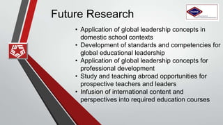 Future Research
• Application of global leadership concepts in
domestic school contexts
• Development of standards and competencies for
global educational leadership
• Application of global leadership concepts for
professional development
• Study and teaching abroad opportunities for
prospective teachers and leaders
• Infusion of international content and
perspectives into required education courses
 