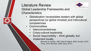 Literature Review
Global Leadership Frameworks and
Characteristics
• Globalization necessitates leaders with global
perspectives (or global mindset) and intercultural
competencies
• Commonalities
• Interconnectedness
• Cross-cultural leadership
• Social responsibility – think globally, but
implement locally
(Beechler & Javidan, 2007; Bird & Osland, 2004; Drucker, 2012;
Irving, 2010; Morrison, 2000; Story, 2011)
 