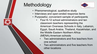 Methodology
• Phenomenological, qualitative study
• Interviews and open-ended response items
• Purposeful, convenient sample of participants
• Four K-12 school administrators and ten
classroom teachers representing the
American Overseas Schools in
Italy, Lebanon, Egypt, Saudi
Arabia, Thailand, Kazakhstan, and the Middle
Eastern Northern Africa
(MENA) American schools
• Two administrators and five teachers from
one school
• Two administrators and five teachers from
other locations
 