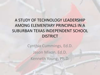 A STUDY OF TECHNOLOGY LEADERSHIP
 AMONG ELEMENTARY PRINCIPALS IN A
SUBURBAN TEXAS INDEPENDENT SCHOOL
              DISTRICT

      Cynthia Cummings, Ed.D.
         Jason Mixon, Ed.D.
       Kenneth Young, Ph.D.
 